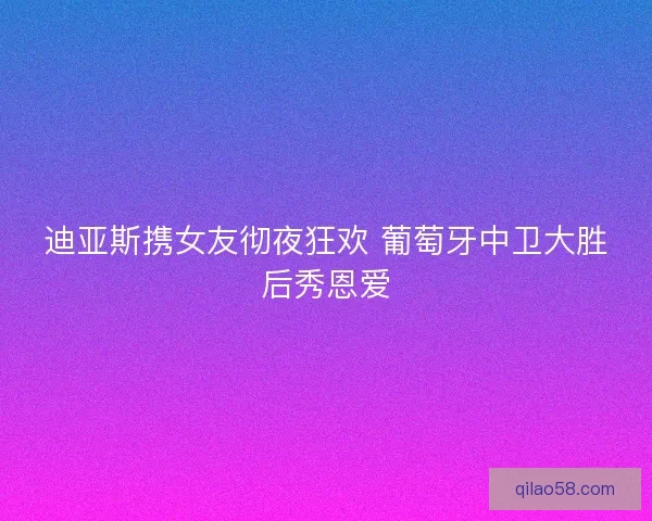 迪亚斯携女友彻夜狂欢 葡萄牙中卫大胜后秀恩爱