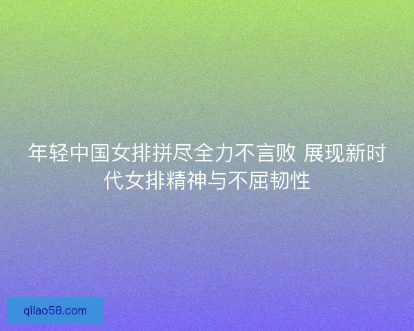 年轻中国女排拼尽全力不言败 展现新时代女排精神与不屈韧性