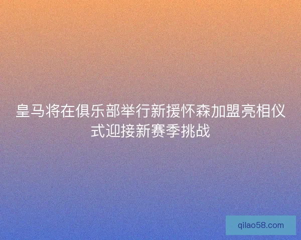 皇马将在俱乐部举行新援怀森加盟亮相仪式迎接新赛季挑战