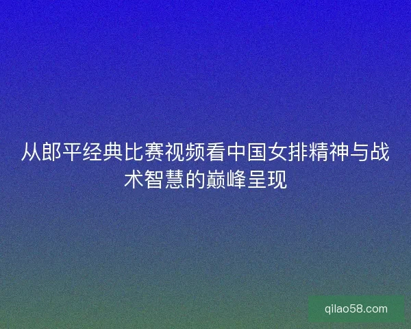 从郎平经典比赛视频看中国女排精神与战术智慧的巅峰呈现