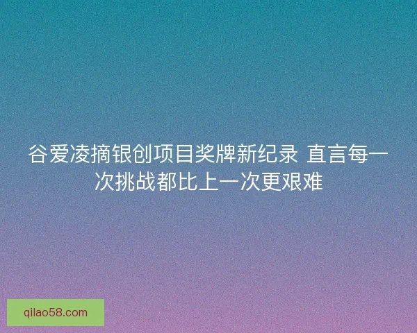 谷爱凌摘银创项目奖牌新纪录 直言每一次挑战都比上一次更艰难