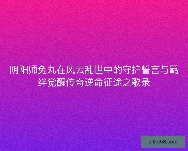 阴阳师兔丸在风云乱世中的守护誓言与羁绊觉醒传奇逆命征途之歌录