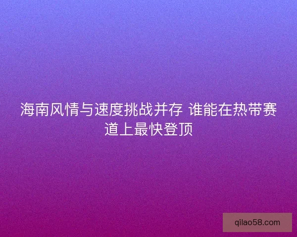 海南风情与速度挑战并存 谁能在热带赛道上最快登顶