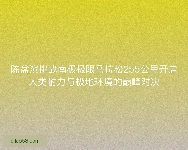 陈盆滨挑战南极极限马拉松255公里开启人类耐力与极地环境的巅峰对决
