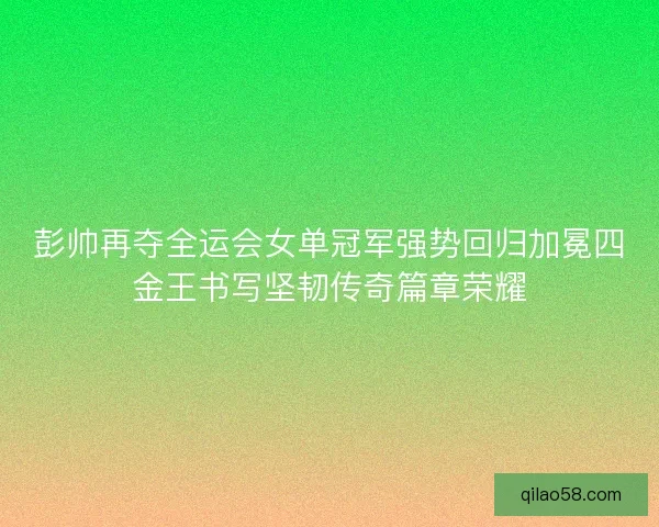 彭帅再夺全运会女单冠军强势回归加冕四金王书写坚韧传奇篇章荣耀