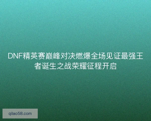 DNF精英赛巅峰对决燃爆全场见证最强王者诞生之战荣耀征程开启