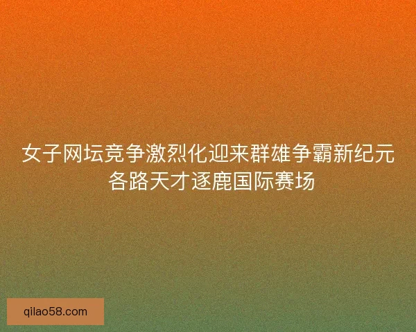 女子网坛竞争激烈化迎来群雄争霸新纪元 各路天才逐鹿国际赛场 女子网坛竞争激烈化迎来群雄争霸新纪元 各路天才逐鹿国际赛场