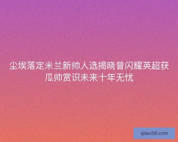 尘埃落定米兰新帅人选揭晓曾闪耀英超获瓜帅赏识未来十年无忧 尘埃落定米兰新帅人选揭晓曾闪耀英超获瓜帅赏识未来十年无忧