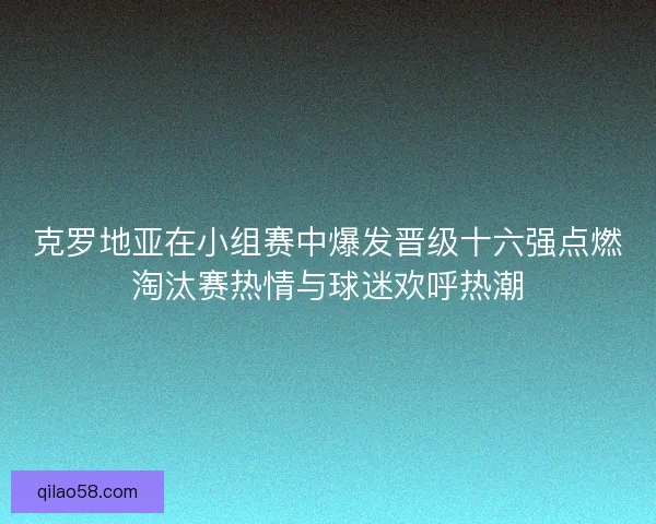 克罗地亚在小组赛中爆发晋级十六强点燃淘汰赛热情与球迷欢呼热潮