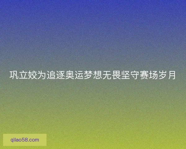 巩立姣为追逐奥运梦想无畏坚守赛场岁月