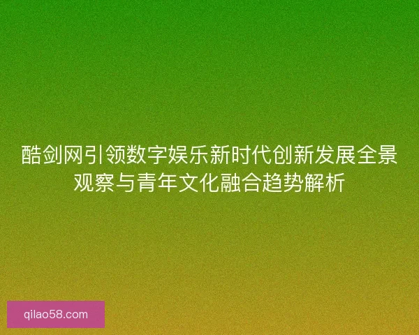 酷剑网引领数字娱乐新时代创新发展全景观察与青年文化融合趋势解析 酷剑网引领数字娱乐新时代创新发展全景观察与青年文化融合趋势解析