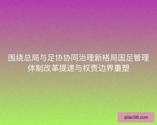 围绕总局与足协协同治理新格局国足管理体制改革提速与权责边界重塑