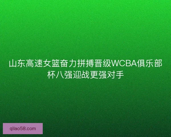 山东高速女篮奋力拼搏晋级WCBA俱乐部杯八强迎战更强对手