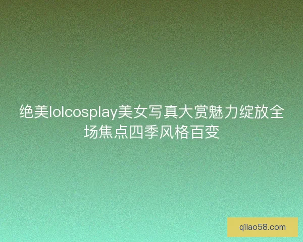 绝美lolcosplay美女写真大赏魅力绽放全场焦点四季风格百变