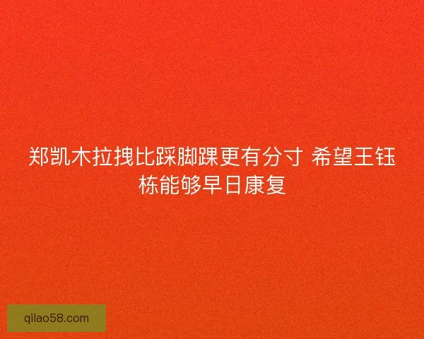 郑凯木拉拽比踩脚踝更有分寸 希望王钰栋能够早日康复